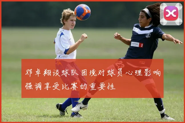 邓卓翔谈球队困境对球员心理影响强调享受比赛的重要性