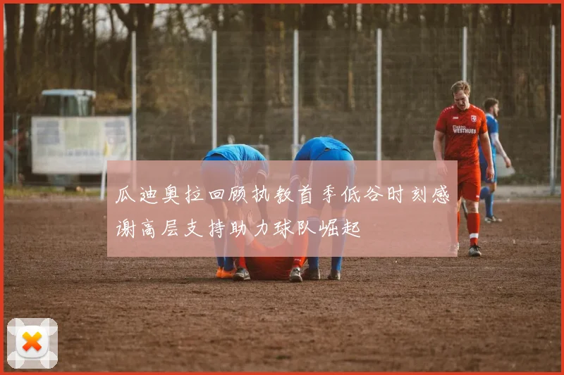 瓜迪奥拉回顾执教首季低谷时刻感谢高层支持助力球队崛起