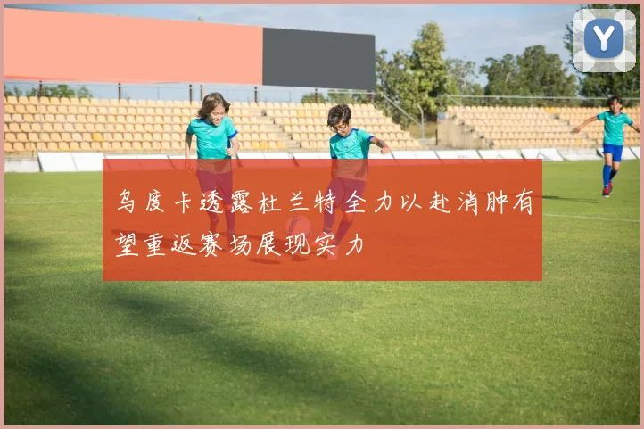 乌度卡透露杜兰特全力以赴消肿有望重返赛场展现实力