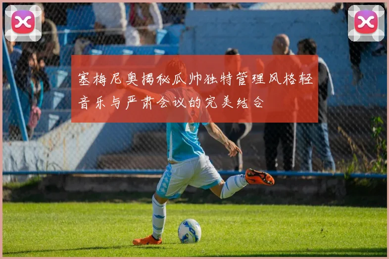 塞梅尼奥揭秘瓜帅独特管理风格轻音乐与严肃会议的完美结合