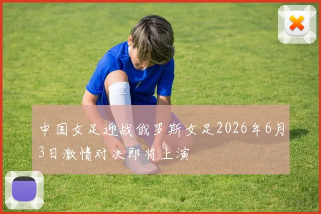 中国女足迎战俄罗斯女足2026年6月3日激情对决即将上演