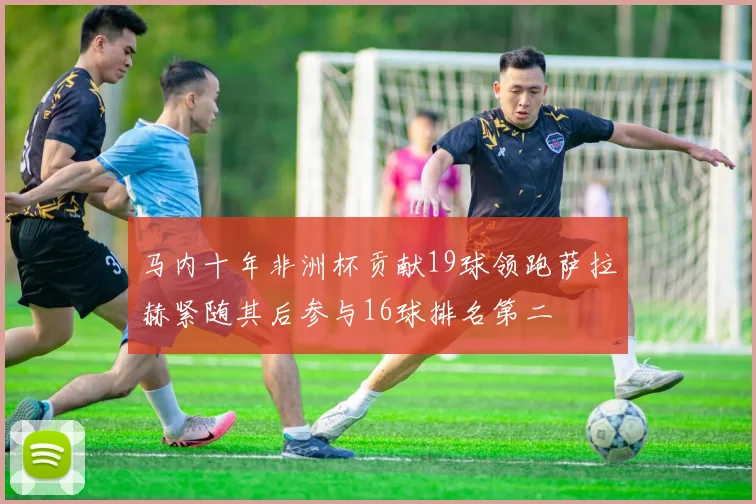 马内十年非洲杯贡献19球领跑萨拉赫紧随其后参与16球排名第二