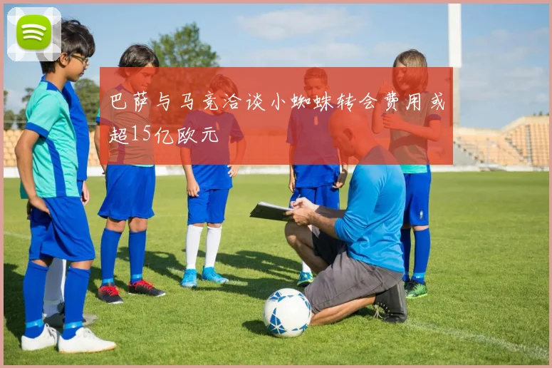 巴萨与马竞洽谈小蜘蛛转会费用或超15亿欧元