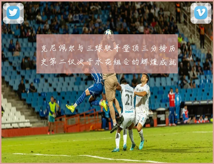 克尼佩尔与三球联手登顶三分榜历史第二仅次于水花组合的辉煌成就