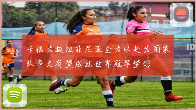 卡福力挺拉菲尼亚全力以赴为国家队争光有望成就世界冠军梦想