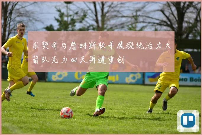 东契奇与詹姆斯联手展现统治力火箭队无力回天再遭重创