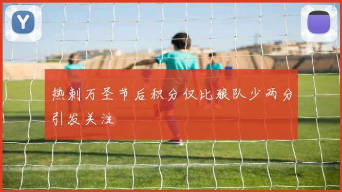 热刺万圣节后积分仅比狼队少两分引发关注