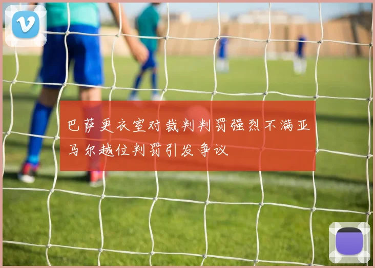 巴萨更衣室对裁判判罚强烈不满亚马尔越位判罚引发争议