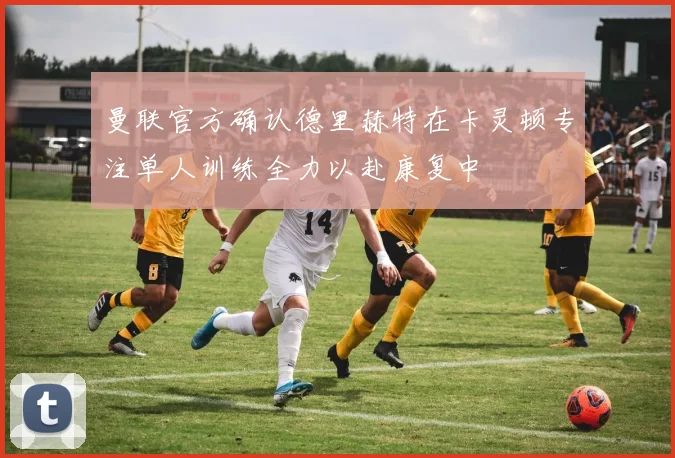 曼联官方确认德里赫特在卡灵顿专注单人训练全力以赴康复中