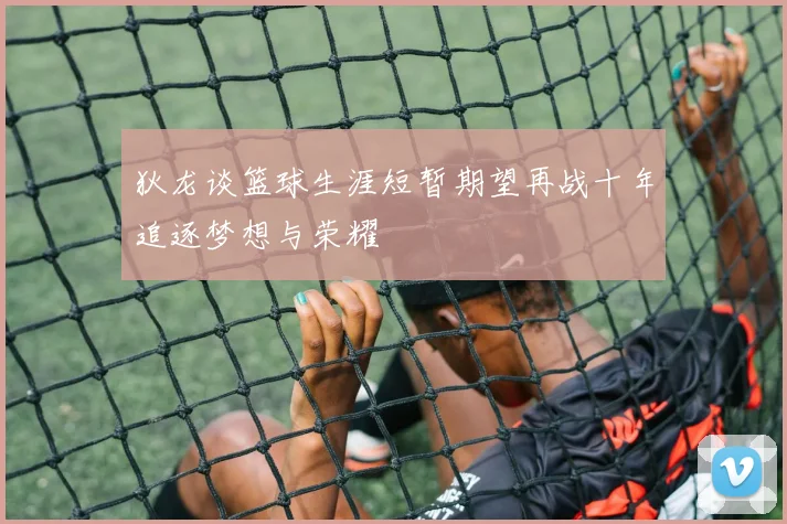 狄龙谈篮球生涯短暂期望再战十年追逐梦想与荣耀