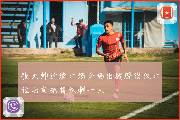 张大帅连续六场全场出战现役仅六位七旬老将仅剩一人
