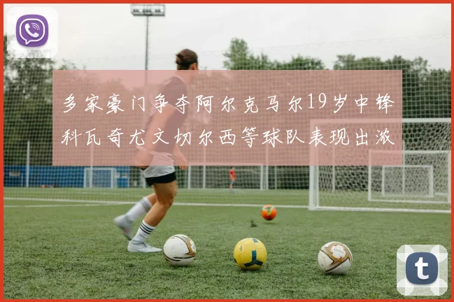 多家豪门争夺阿尔克马尔19岁中锋科瓦奇尤文切尔西等球队表现出浓厚兴趣
