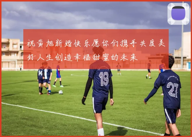 祝黄旭新婚快乐愿你们携手共度美好人生创造幸福甜蜜的未来