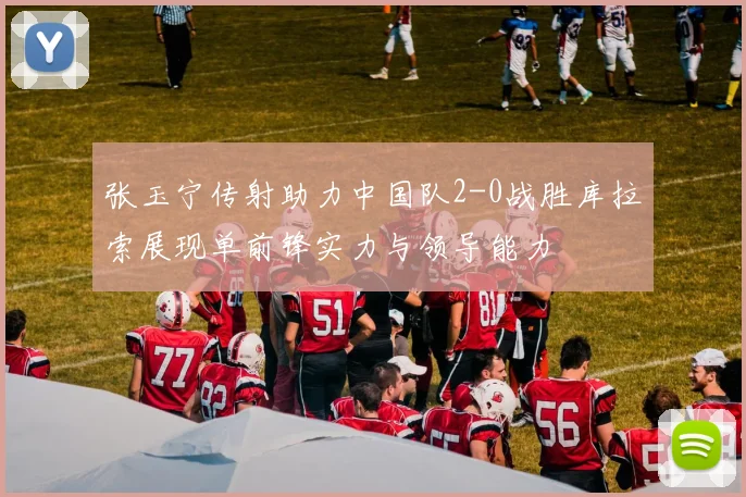 张玉宁传射助力中国队2-0战胜库拉索展现单前锋实力与领导能力
