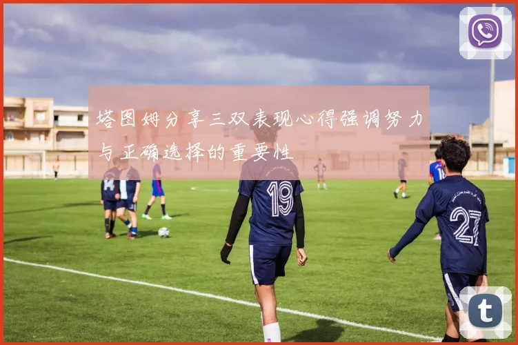 塔图姆分享三双表现心得强调努力与正确选择的重要性
