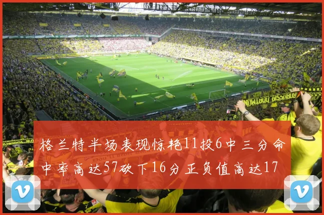 格兰特半场表现惊艳11投6中三分命中率高达57砍下16分正负值高达17