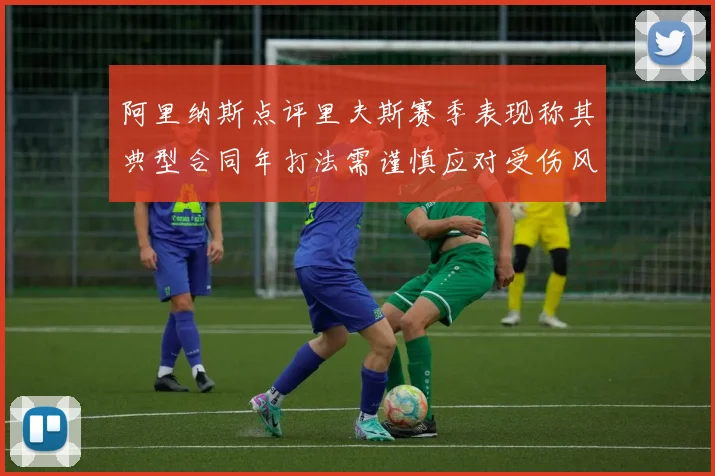 阿里纳斯点评里夫斯赛季表现称其典型合同年打法需谨慎应对受伤风险