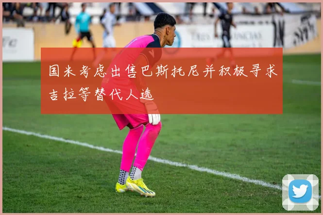 国米考虑出售巴斯托尼并积极寻求吉拉等替代人选