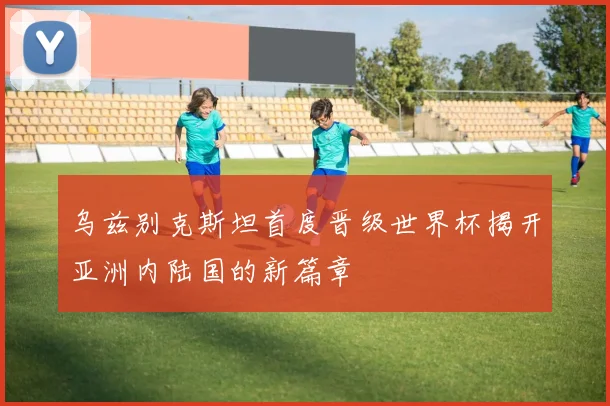 乌兹别克斯坦首度晋级世界杯揭开亚洲内陆国的新篇章