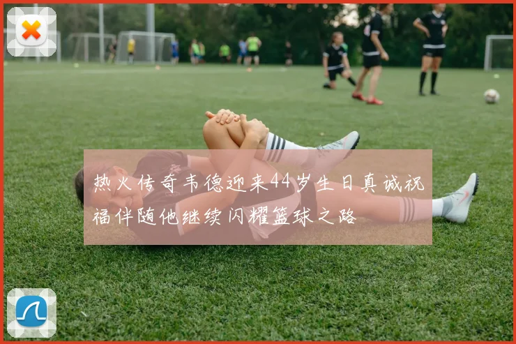热火传奇韦德迎来44岁生日真诚祝福伴随他继续闪耀篮球之路