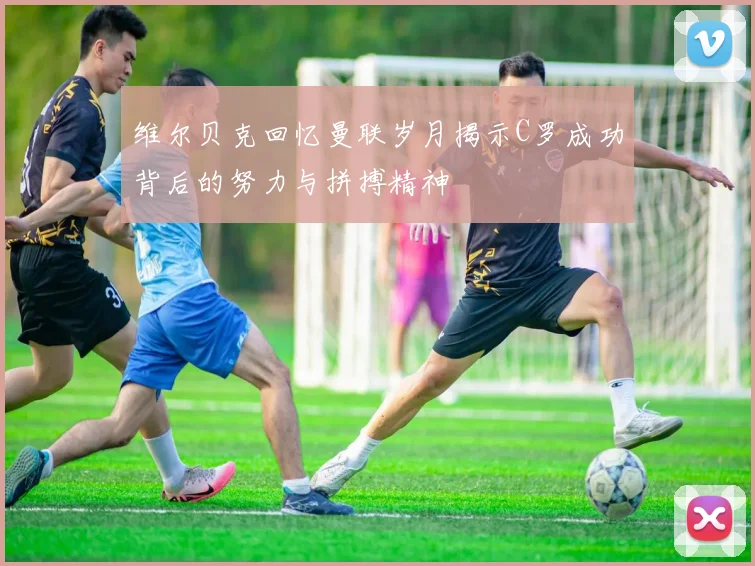 维尔贝克回忆曼联岁月揭示C罗成功背后的努力与拼搏精神