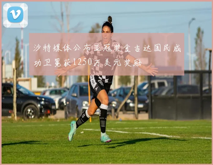 沙特媒体公布亚冠奖金吉达国民成功卫冕获1250万美元奖励